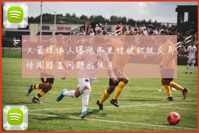 火箭媒体人曝范弗里特被积极交易传闻膝盖问题成焦点