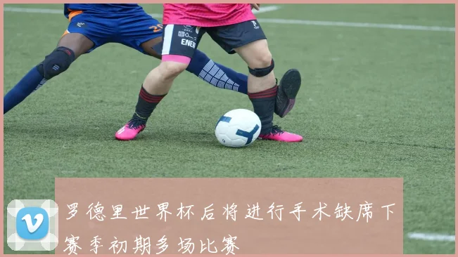 罗德里世界杯后将进行手术缺席下赛季初期多场比赛