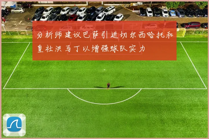 分析师建议巴萨引进切尔西哈托和皇社洪马丁以增强球队实力