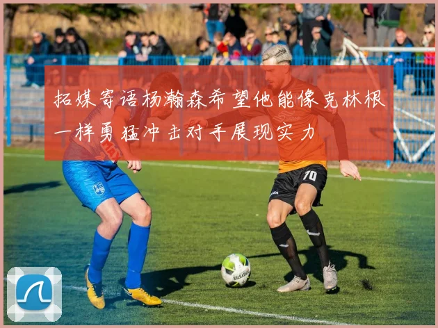 拓媒寄语杨瀚森希望他能像克林根一样勇猛冲击对手展现实力