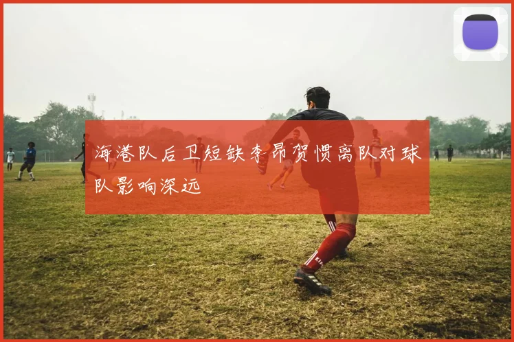 海港队后卫短缺李昂贺惯离队对球队影响深远