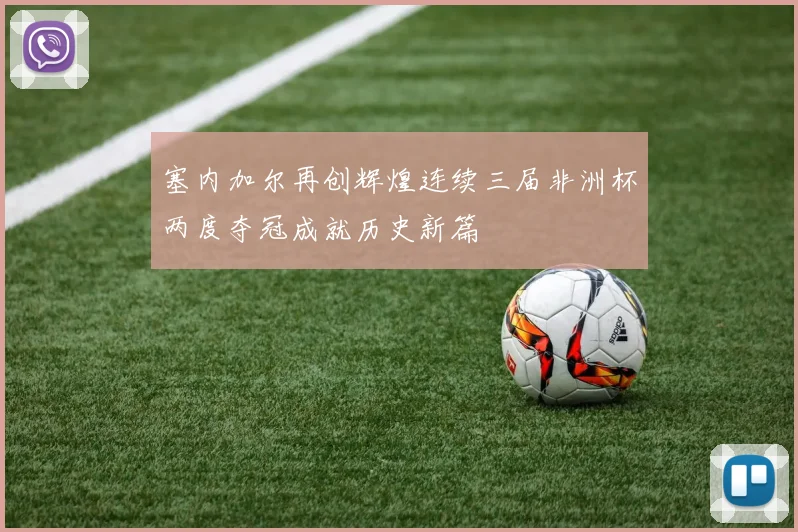 塞内加尔再创辉煌连续三届非洲杯两度夺冠成就历史新篇