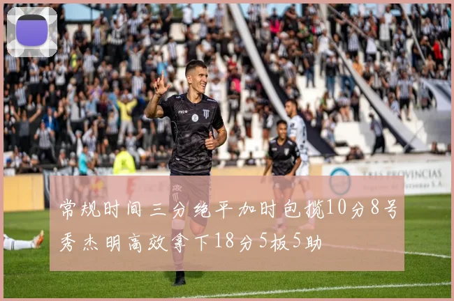 常规时间三分绝平加时包揽10分8号秀杰明高效拿下18分5板5助