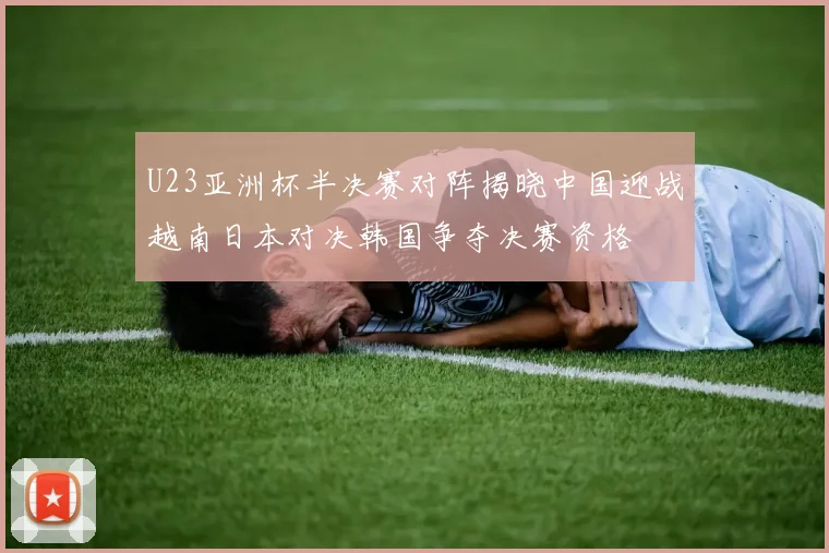 U23亚洲杯半决赛对阵揭晓中国迎战越南日本对决韩国争夺决赛资格