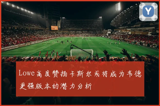 Lowe高度赞扬卡斯尔或将成为韦德更强版本的潜力分析