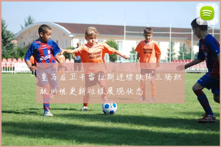 皇马后卫卡雷拉斯连续缺阵三场积极训练更新社媒展现状态