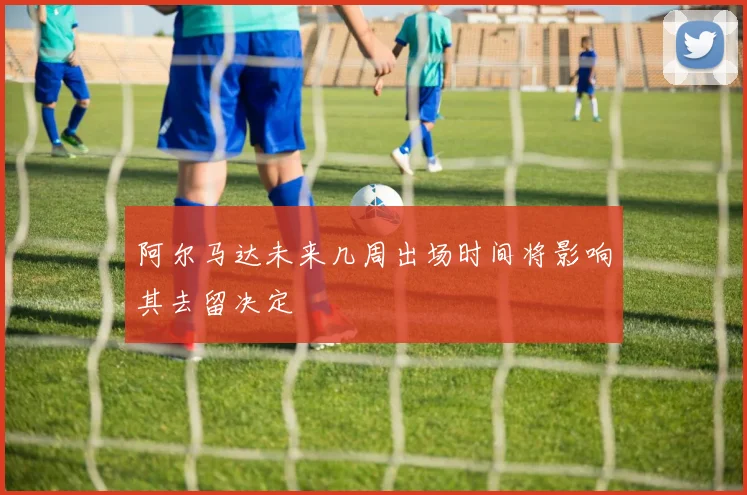 阿尔马达未来几周出场时间将影响其去留决定