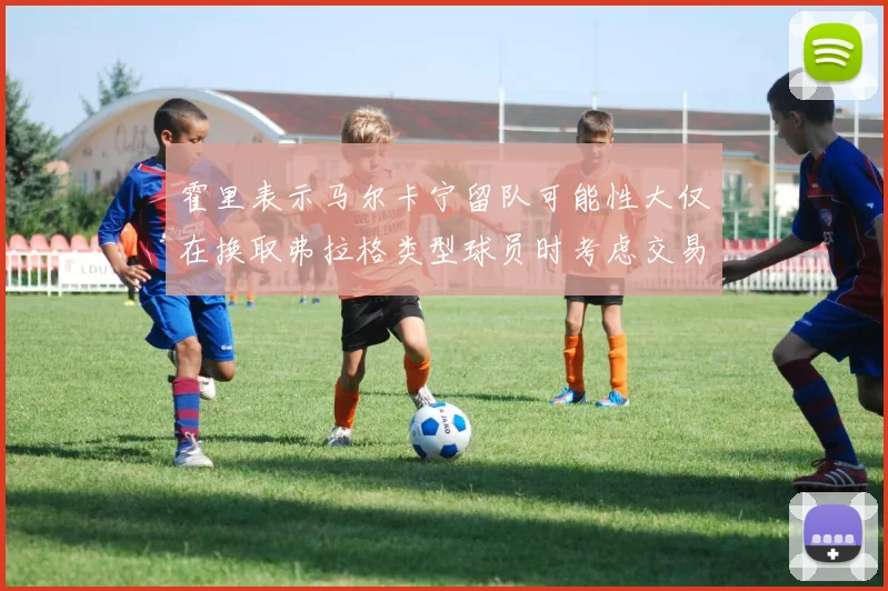 霍里表示马尔卡宁留队可能性大仅在换取弗拉格类型球员时考虑交易