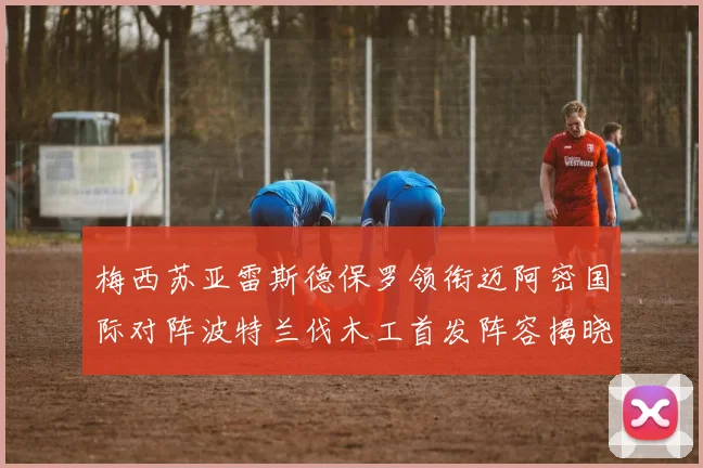 梅西苏亚雷斯德保罗领衔迈阿密国际对阵波特兰伐木工首发阵容揭晓