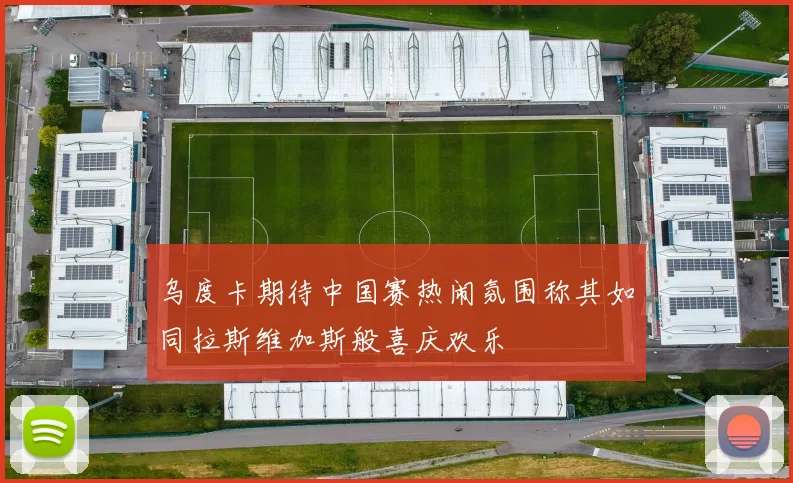 乌度卡期待中国赛热闹氛围称其如同拉斯维加斯般喜庆欢乐