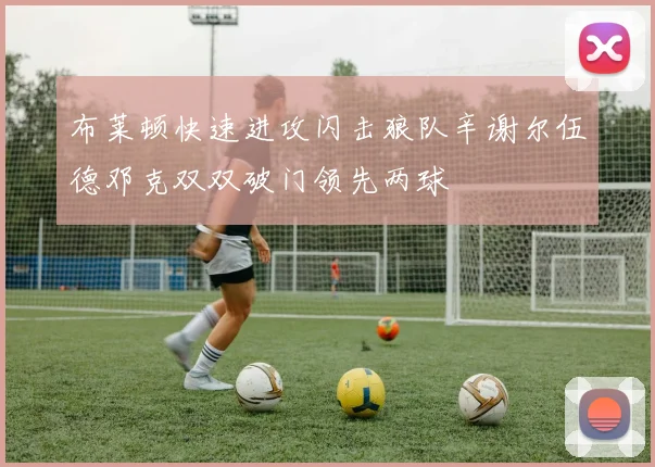 布莱顿快速进攻闪击狼队辛谢尔伍德邓克双双破门领先两球