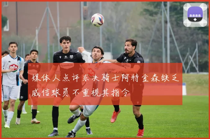 媒体人点评东决骑士阿特金森缺乏威信球员不重视其指令
