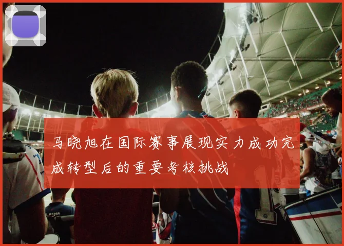 马晓旭在国际赛事展现实力成功完成转型后的重要考核挑战