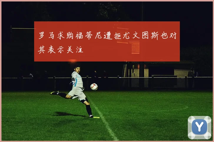 罗马求购福蒂尼遭拒尤文图斯也对其表示关注