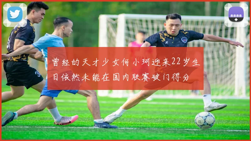 曾经的天才少女何小珂迎来22岁生日依然未能在国内联赛破门得分