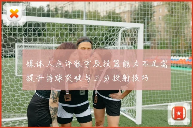 媒体人点评张宇辰投篮能力不足需提升持球突破与三分投射技巧