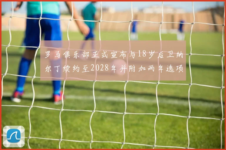 罗马俱乐部正式宣布与18岁后卫纳尔丁续约至2028年并附加两年选项