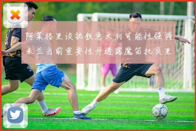 阿莱格里谈执教意大利可能性强调米兰当前重要性并透露魔笛托莫里缺阵消息
