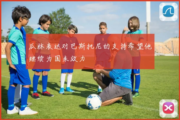 瓜林表达对巴斯托尼的支持希望他继续为国米效力