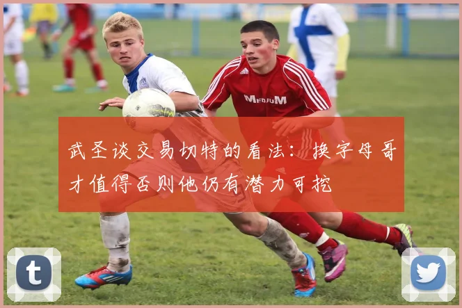 武圣谈交易切特的看法：换字母哥才值得否则他仍有潜力可挖