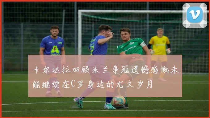 卡尔达拉回顾米兰争冠遗憾感慨未能继续在C罗身边的尤文岁月